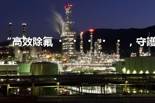 “高效除氟，守護碧水藍天——廢水中氟離子處理新篇章”